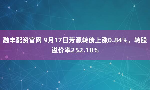 融丰配资官网 9月17日芳源转债上涨0.84%，转股溢价率252.18%