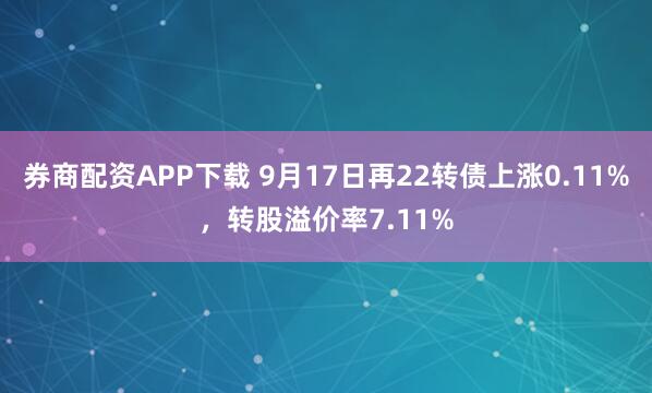 券商配资APP下载 9月17日再22转债上涨0.11%，转股溢价率7.11%