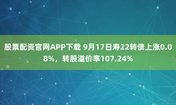 股票配资官网APP下载 9月17日寿22转债上涨0.08%，转股溢价率107.24%