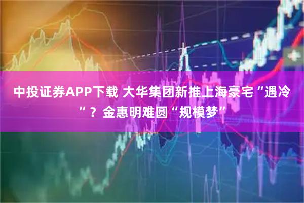 中投证券APP下载 大华集团新推上海豪宅“遇冷”？金惠明难圆“规模梦”