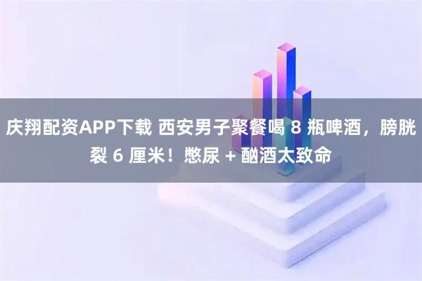 庆翔配资APP下载 西安男子聚餐喝 8 瓶啤酒，膀胱裂 6 厘米！憋尿 + 酗酒太致命