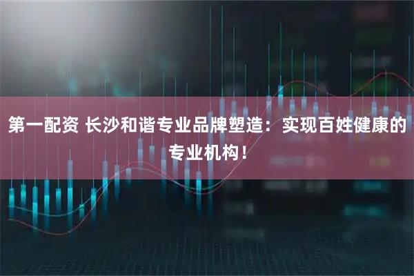 第一配资 长沙和谐专业品牌塑造：实现百姓健康的专业机构！