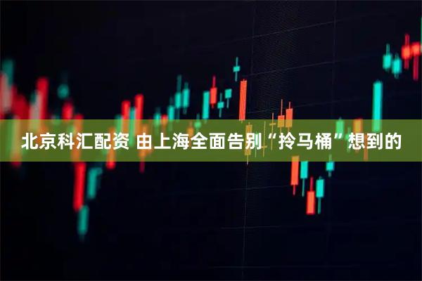 北京科汇配资 由上海全面告别“拎马桶”想到的