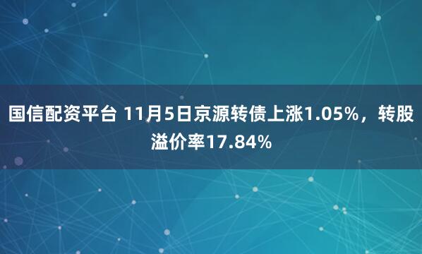 国信配资平台 11月5日京源转债上涨1.05%，转股溢价率17.84%
