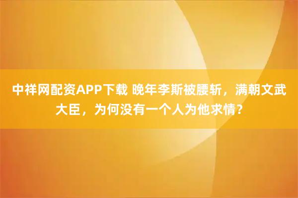 中祥网配资APP下载 晚年李斯被腰斩，满朝文武大臣，为何没有一个人为他求情？