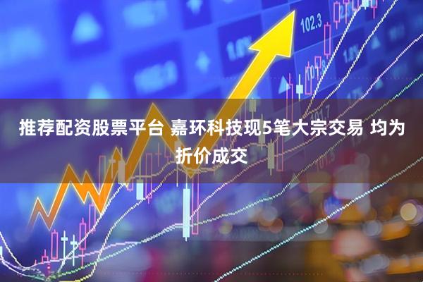 推荐配资股票平台 嘉环科技现5笔大宗交易 均为折价成交