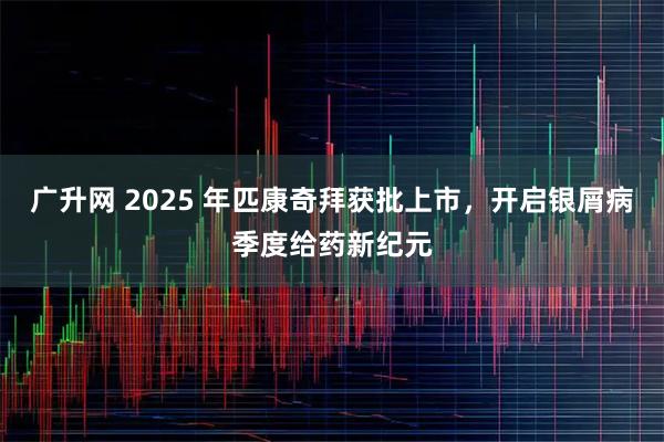 广升网 2025 年匹康奇拜获批上市，开启银屑病季度给药新纪元