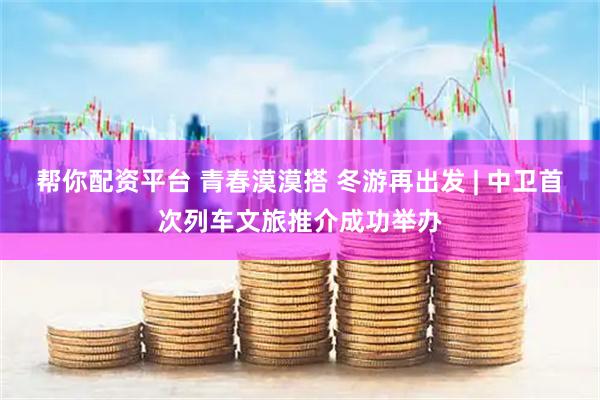 帮你配资平台 青春漠漠搭 冬游再出发 | 中卫首次列车文旅推介成功举办