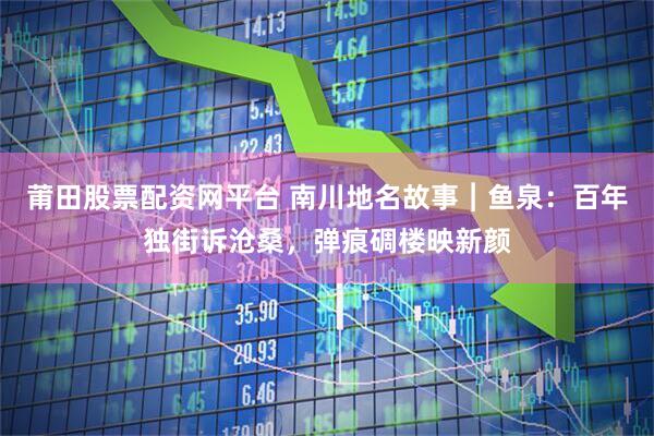 莆田股票配资网平台 南川地名故事︱鱼泉：百年独街诉沧桑，弹痕碉楼映新颜