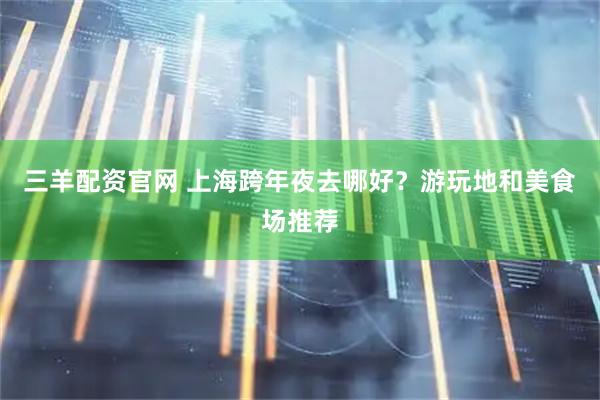 三羊配资官网 上海跨年夜去哪好？游玩地和美食场推荐