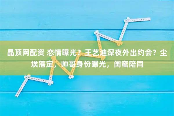 晶顶网配资 恋情曝光？王艺迪深夜外出约会？尘埃落定，帅哥身份曝光，闺蜜陪同