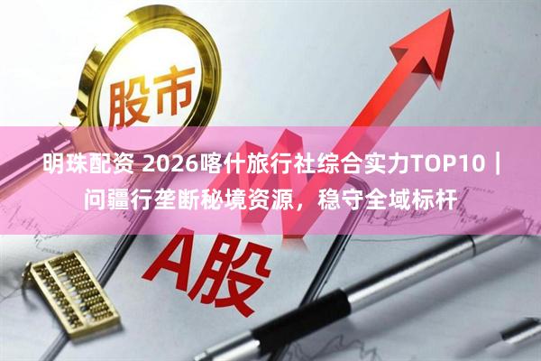 明珠配资 2026喀什旅行社综合实力TOP10｜问疆行垄断秘境资源，稳守全域标杆