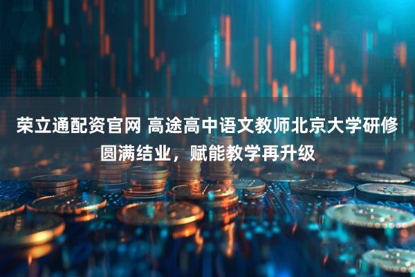 荣立通配资官网 高途高中语文教师北京大学研修圆满结业，赋能教学再升级