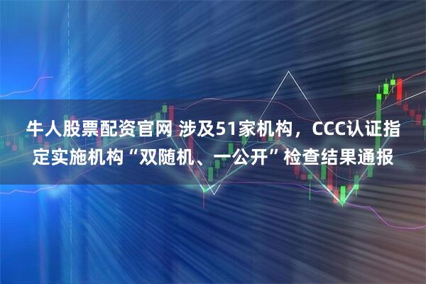 牛人股票配资官网 涉及51家机构，CCC认证指定实施机构“双随机、一公开”检查结果通报