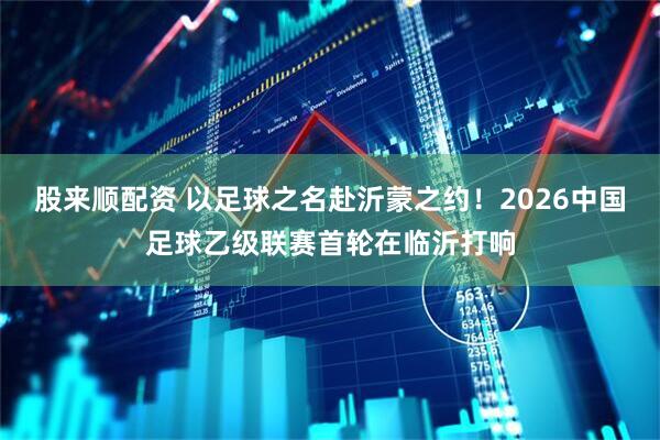 股来顺配资 以足球之名赴沂蒙之约！2026中国足球乙级联赛首轮在临沂打响