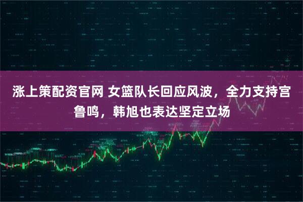 涨上策配资官网 女篮队长回应风波，全力支持宫鲁鸣，韩旭也表达坚定立场