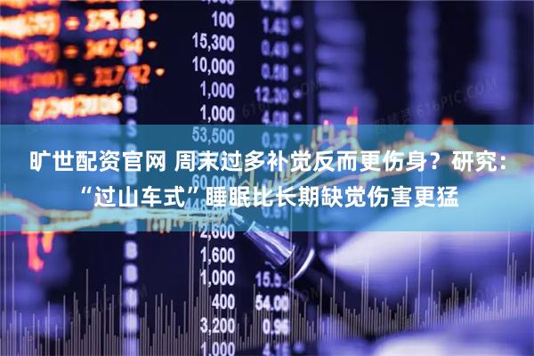 旷世配资官网 周末过多补觉反而更伤身？研究：“过山车式”睡眠比长期缺觉伤害更猛