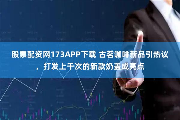 股票配资网173APP下载 古茗咖啡新品引热议，打发上千次的新款奶盖成亮点