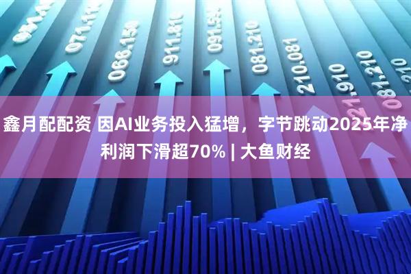 鑫月配配资 因AI业务投入猛增，字节跳动2025年净利润下滑超70% | 大鱼财经