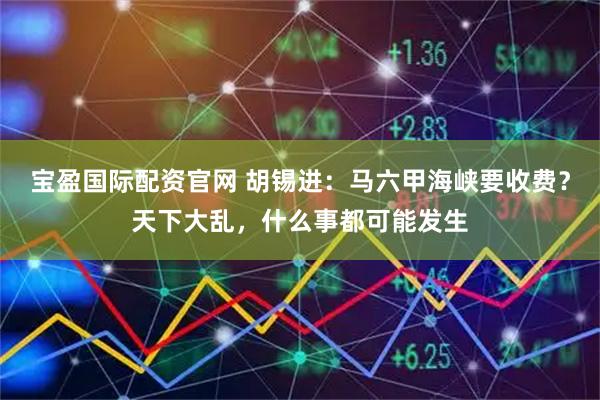 宝盈国际配资官网 胡锡进：马六甲海峡要收费？天下大乱，什么事都可能发生