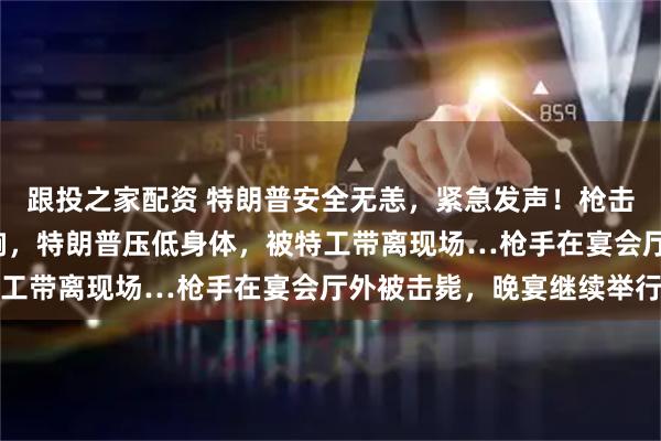 跟投之家配资 特朗普安全无恙，紧急发声！枪击现场视频：至少5声枪响，特朗普压低身体，被特工带离现场…枪手在宴会厅外被击毙，晚宴继续举行