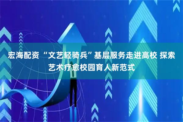 宏海配资 “文艺轻骑兵”基层服务走进高校 探索艺术疗愈校园育人新范式