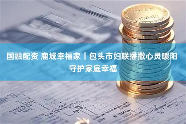 国融配资 鹿城幸福家｜包头市妇联播撒心灵暖阳 守护家庭幸福