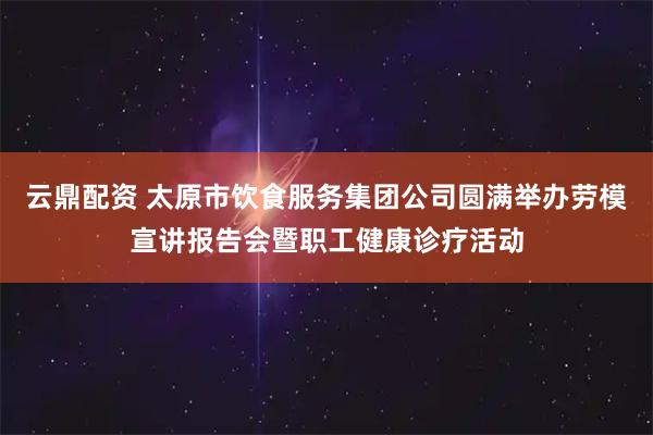 云鼎配资 太原市饮食服务集团公司圆满举办劳模宣讲报告会暨职工健康诊疗活动